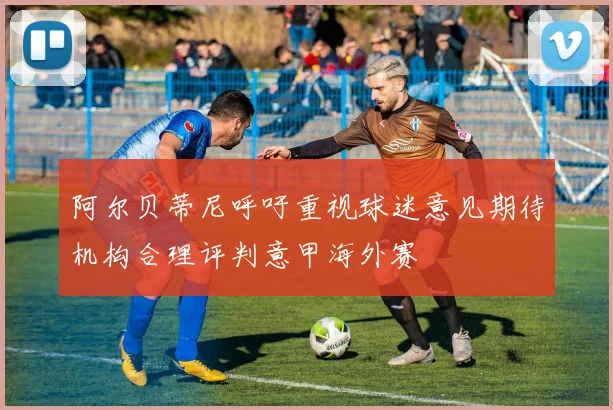 阿尔贝蒂尼呼吁重视球迷意见期待机构合理评判意甲海外赛