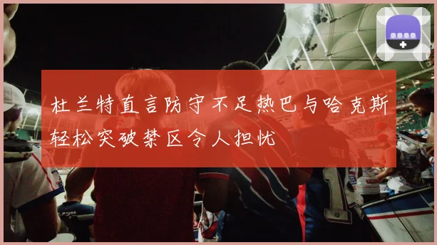 杜兰特直言防守不足热巴与哈克斯轻松突破禁区令人担忧
