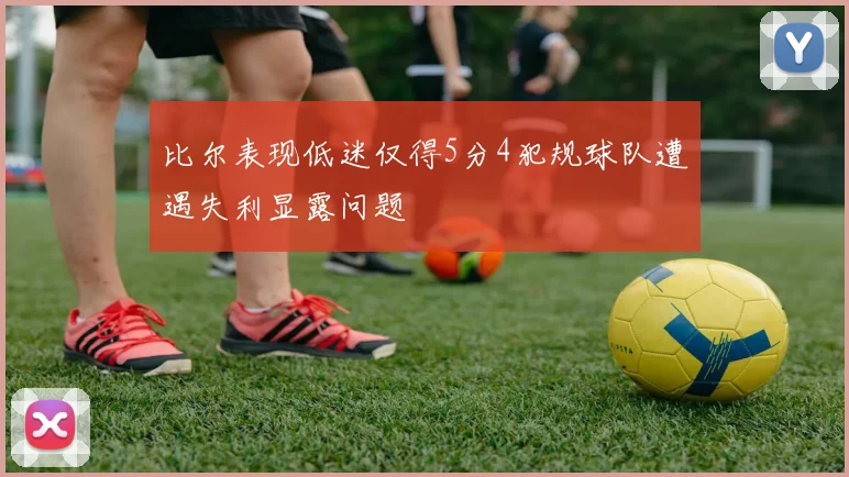 比尔表现低迷仅得5分4犯规球队遭遇失利显露问题