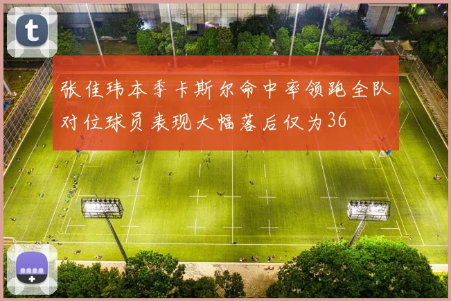 张佳玮本季卡斯尔命中率领跑全队对位球员表现大幅落后仅为36