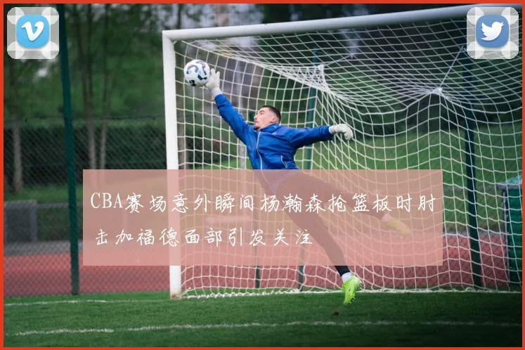 CBA赛场意外瞬间杨瀚森抢篮板时肘击加福德面部引发关注