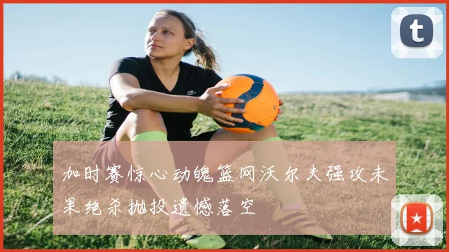 加时赛惊心动魄篮网沃尔夫强攻未果绝杀抛投遗憾落空