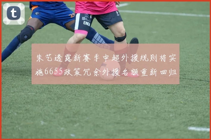 朱艺透露新赛季中超外援规则将实施6655政策冗余外援名额重新回归球队配置