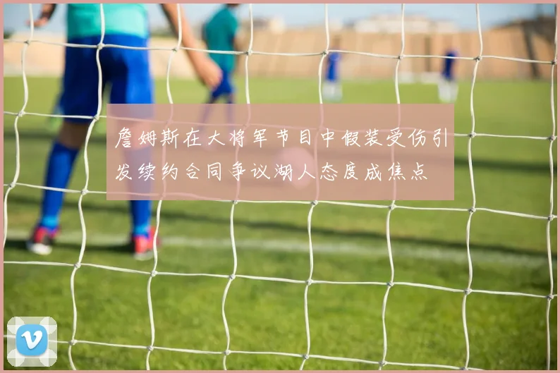 詹姆斯在大将军节目中假装受伤引发续约合同争议湖人态度成焦点