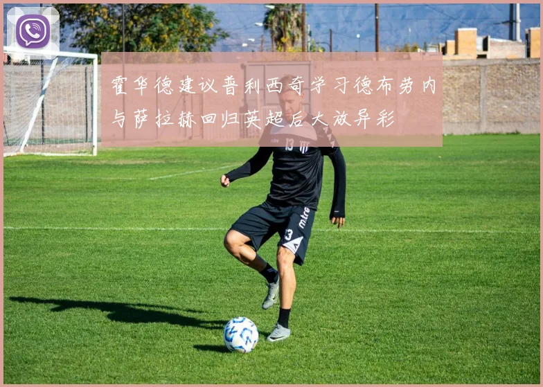 霍华德建议普利西奇学习德布劳内与萨拉赫回归英超后大放异彩