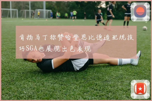 肯扬马丁称赞哈登恩比德造犯规技巧SGA也展现出色表现