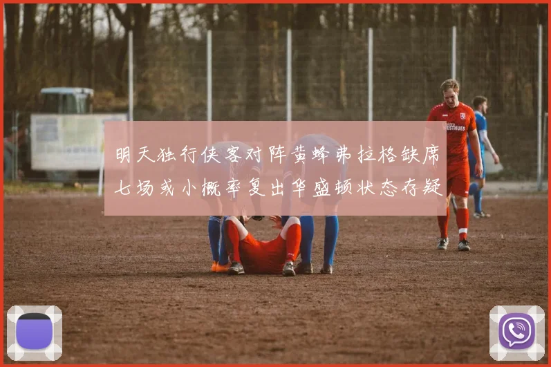 明天独行侠客对阵黄蜂弗拉格缺席七场或小概率复出华盛顿状态存疑