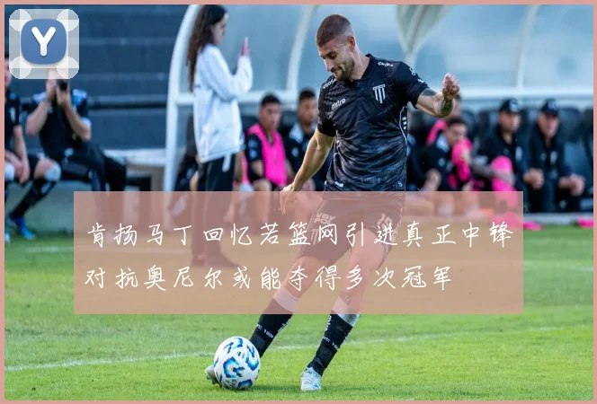 肯扬马丁回忆若篮网引进真正中锋对抗奥尼尔或能夺得多次冠军