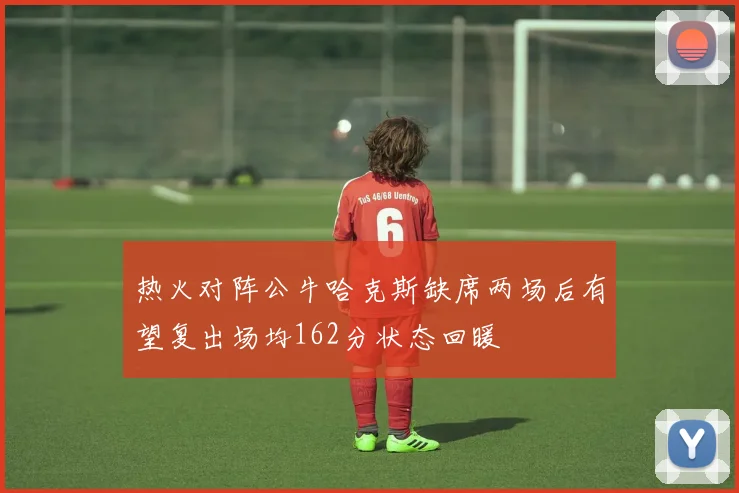 热火对阵公牛哈克斯缺席两场后有望复出场均162分状态回暖