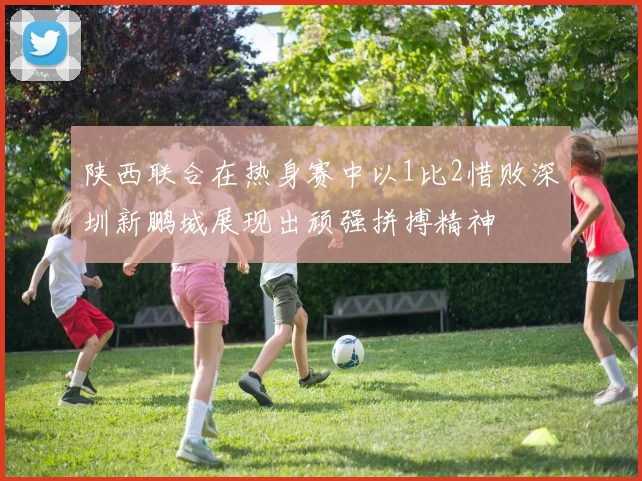 陕西联合在热身赛中以1比2惜败深圳新鹏城展现出顽强拼搏精神