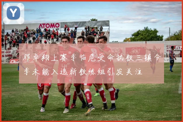 邓卓翔上赛季临危受命执教三镇今季未能入选新教练组引发关注