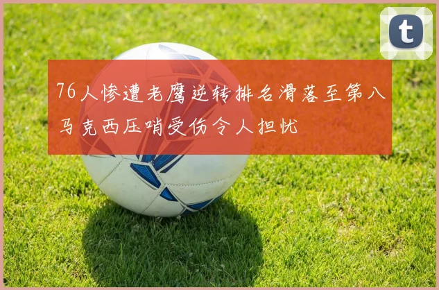 76人惨遭老鹰逆转排名滑落至第八马克西压哨受伤令人担忧