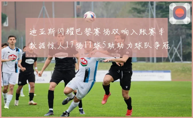 迪亚斯闪耀巴黎赛场双响入账赛季数据惊人17场11球5助助力球队争冠