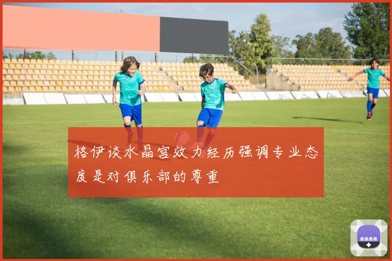 格伊谈水晶宫效力经历强调专业态度是对俱乐部的尊重