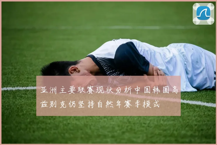亚洲主要联赛现状分析中国韩国乌兹别克仍坚持自然年赛季模式