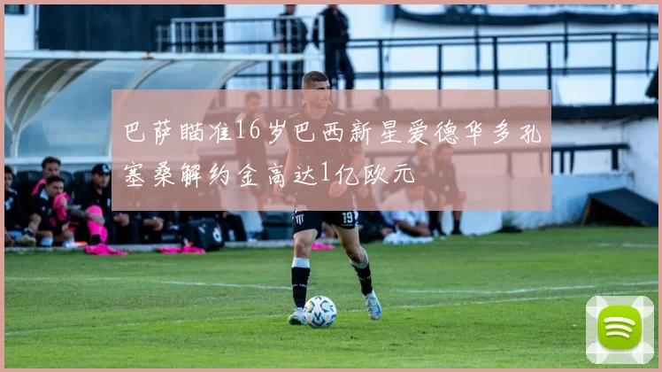 巴萨瞄准16岁巴西新星爱德华多孔塞桑解约金高达1亿欧元