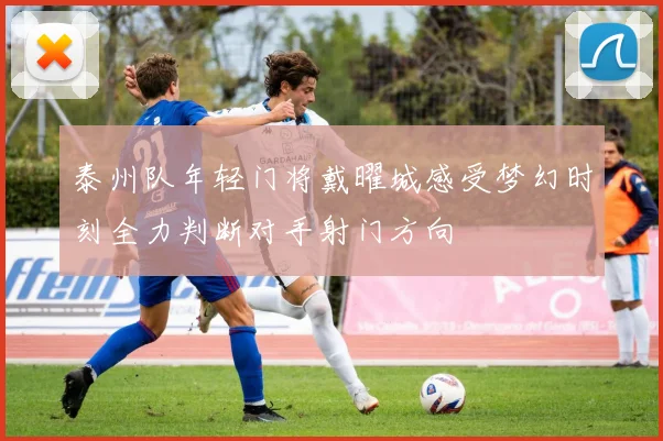 泰州队年轻门将戴曜城感受梦幻时刻全力判断对手射门方向