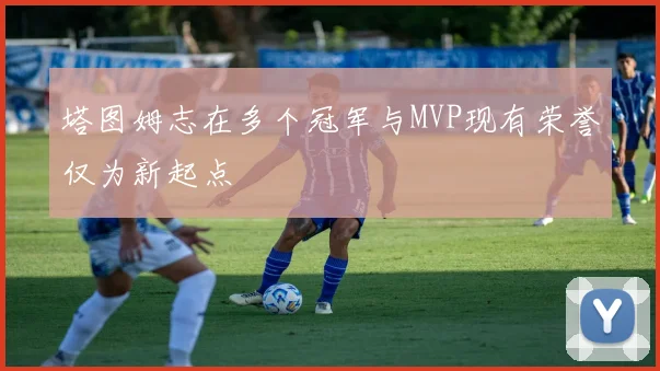 塔图姆志在多个冠军与MVP现有荣誉仅为新起点
