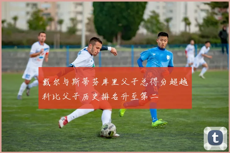 戴尔与斯蒂芬库里父子总得分超越科比父子历史排名升至第二