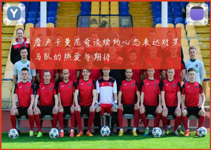詹卢卡曼尼奇谈续约心态表达对罗马队的热爱与期待