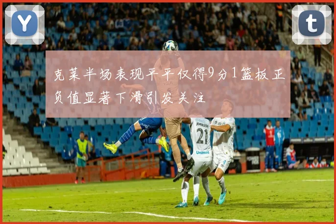 克莱半场表现平平仅得9分1篮板正负值显著下滑引发关注