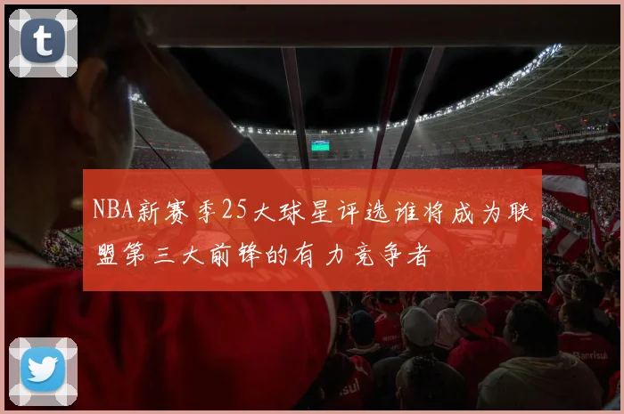 NBA新赛季25大球星评选谁将成为联盟第三大前锋的有力竞争者