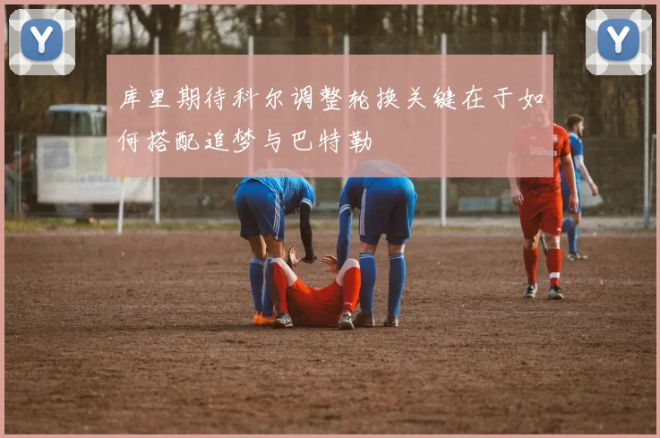 库里期待科尔调整轮换关键在于如何搭配追梦与巴特勒