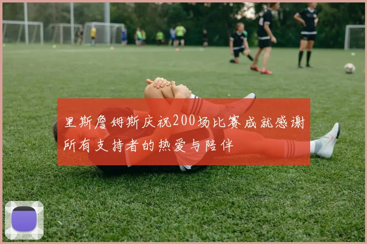 里斯詹姆斯庆祝200场比赛成就感谢所有支持者的热爱与陪伴