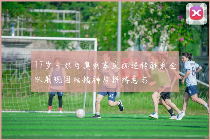 17岁卡尔与奥利塞庆祝逆转胜利全队展现团结精神与拼搏意志