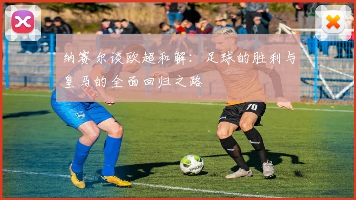 纳赛尔谈欧超和解：足球的胜利与皇马的全面回归之路