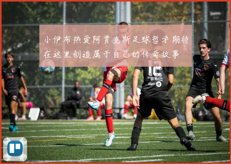 小伊布热爱阿贾克斯足球哲学期待在这里创造属于自己的传奇故事