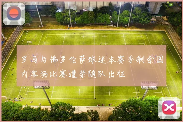 罗马与佛罗伦萨球迷本赛季剩余国内客场比赛遭禁随队出征