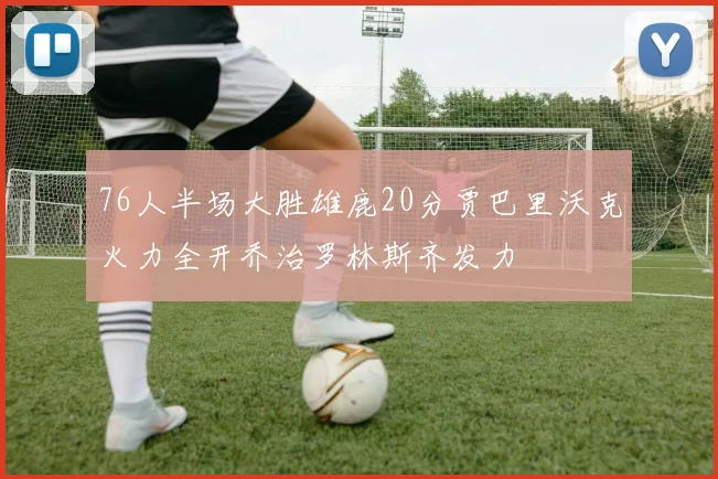 76人半场大胜雄鹿20分贾巴里沃克火力全开乔治罗林斯齐发力