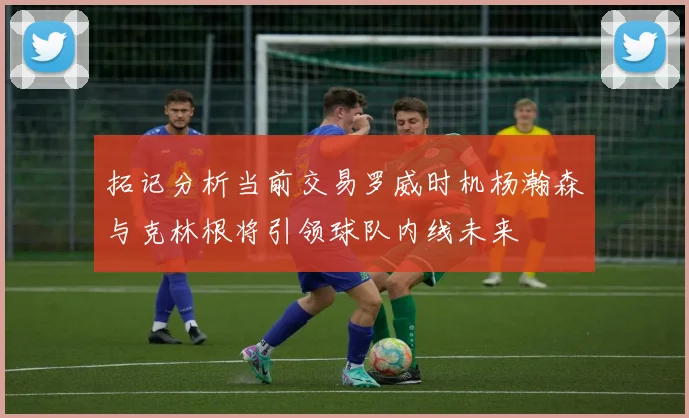 拓记分析当前交易罗威时机杨瀚森与克林根将引领球队内线未来