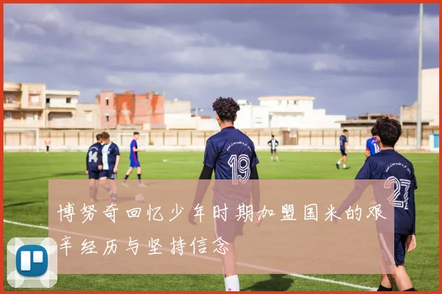 博努奇回忆少年时期加盟国米的艰辛经历与坚持信念