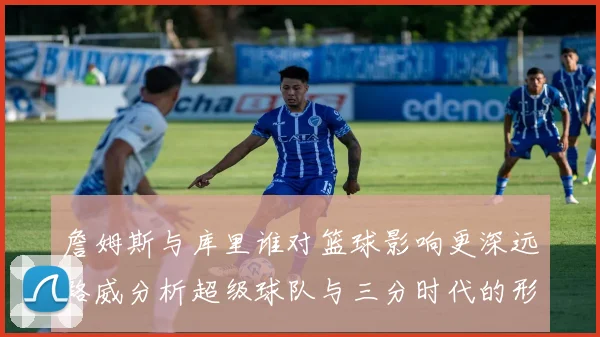 詹姆斯与库里谁对篮球影响更深远路威分析超级球队与三分时代的形成