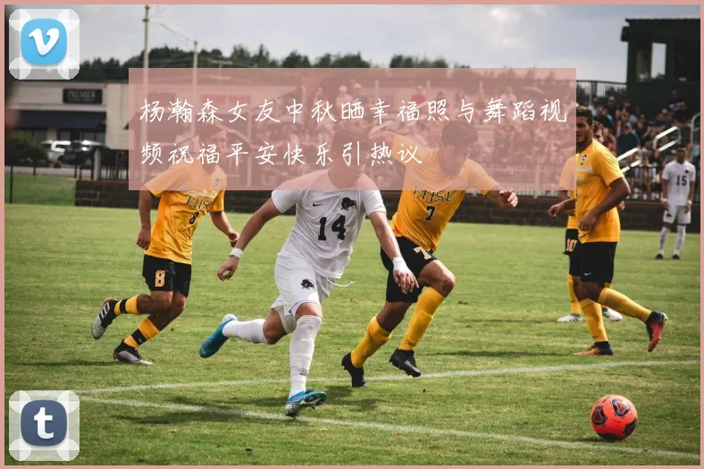 杨瀚森女友中秋晒幸福照与舞蹈视频祝福平安快乐引热议