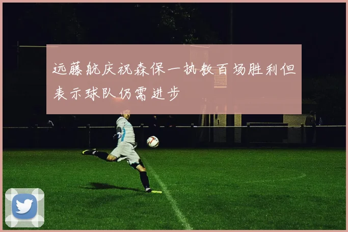 远藤航庆祝森保一执教百场胜利但表示球队仍需进步