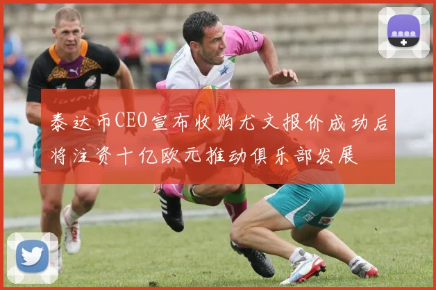 泰达币CEO宣布收购尤文报价成功后将注资十亿欧元推动俱乐部发展