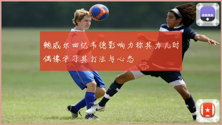 鲍威尔回忆韦德影响力称其为儿时偶像学习其打法与心态