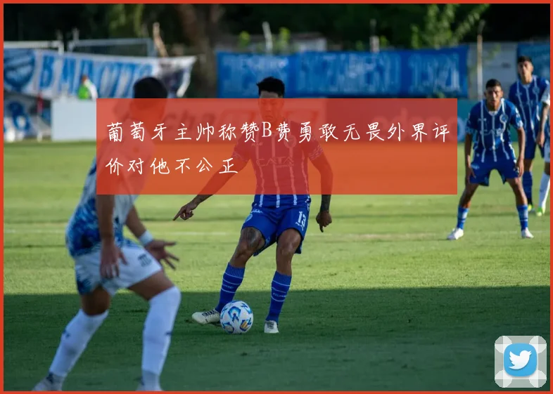 葡萄牙主帅称赞B费勇敢无畏外界评价对他不公正