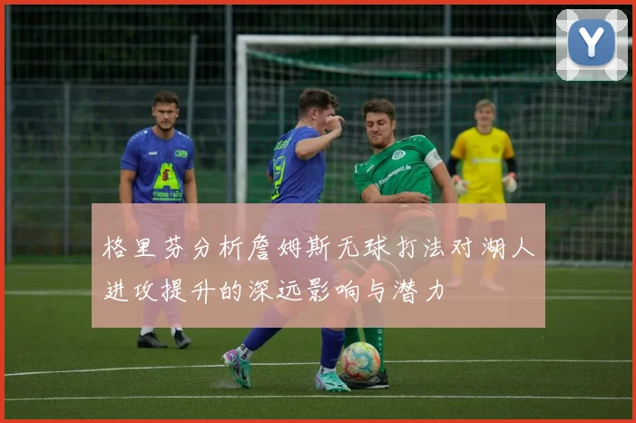 格里芬分析詹姆斯无球打法对湖人进攻提升的深远影响与潜力