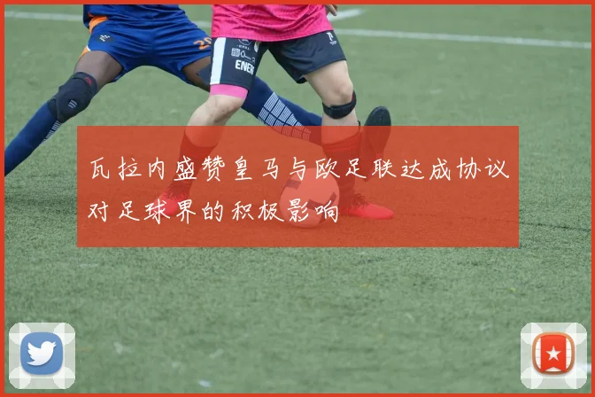 瓦拉内盛赞皇马与欧足联达成协议对足球界的积极影响