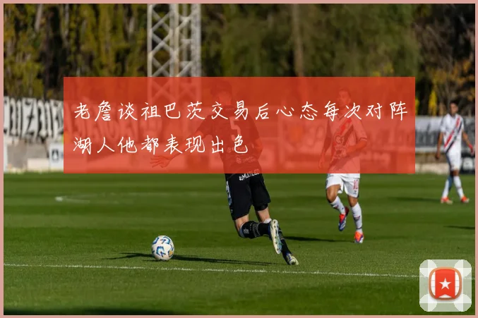 老詹谈祖巴茨交易后心态每次对阵湖人他都表现出色
