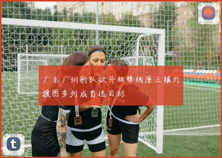 广东广州豹队欲升级锋线原三镇外援图多列成首选目标