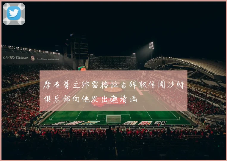 摩洛哥主帅雷格拉吉辞职传闻沙特俱乐部向他发出邀请函