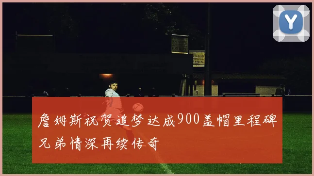 詹姆斯祝贺追梦达成900盖帽里程碑兄弟情深再续传奇