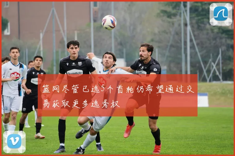 篮网尽管已选5个首轮仍希望通过交易获取更多选秀权