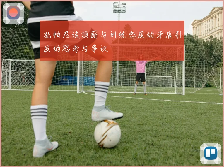 孔帕尼谈顶薪与训练态度的矛盾引发的思考与争议
