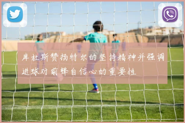 库杜斯赞扬特尔的坚持精神并强调进球对前锋自信心的重要性